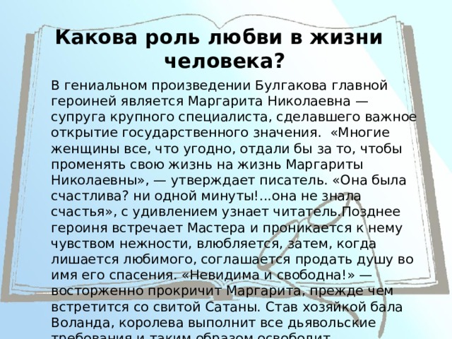 Какова роль любви в жизни человека? В гениальном произведении Булгакова главной героиней является Маргарита Николаевна — супруга крупного специалиста, сделавшего важное открытие государственного значения. «Многие женщины все, что угодно, отдали бы за то, чтобы променять свою жизнь на жизнь Маргариты Николаевны», — утверждает писатель. «Она была счастлива? ни одной минуты!...она не знала счастья», с удивлением узнает читатель.Позднее героиня встречает Мастера и проникается к нему чувством нежности, влюбляется, затем, когда лишается любимого, соглашается продать душу во имя его спасения. «Невидима и свободна!» — восторженно прокричит Маргарита, прежде чем встретится со свитой Сатаны. Став хозяйкой бала Воланда, королева выполнит все дьявольские требования и таким образом освободит возлюбленного. 