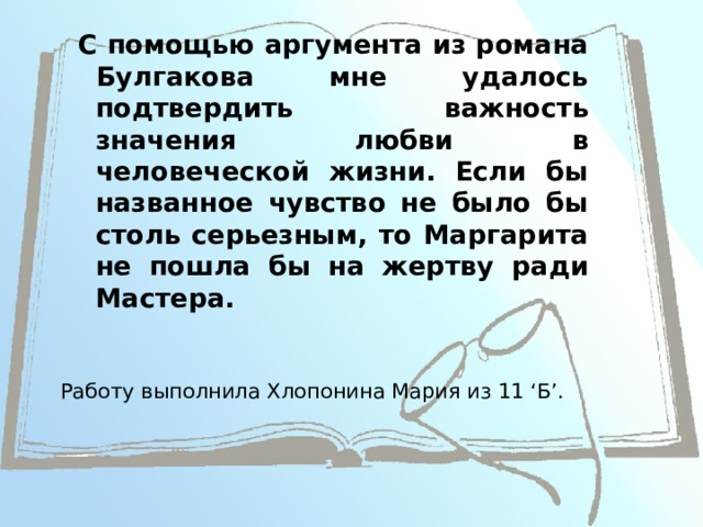 С помощью аргумента из романа Булгакова мне удалось подтвердить важность значения любви в человеческой жизни. Если бы названное чувство не было бы столь серьезным, то Маргарита не пошла бы на жертву ради Мастера. Работу выполнила Хлопонина Мария из 11 ‘Б’.  