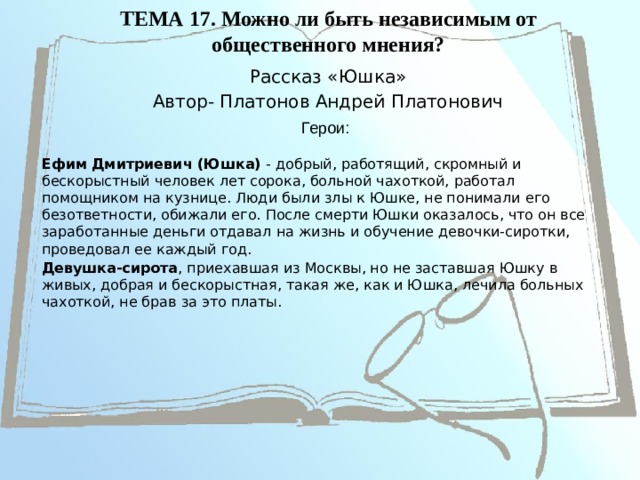 ТЕМА 17. Можно ли быть независимым от общественного мнения?   Рассказ «Юшка» Автор- Платонов Андрей Платонович Герои: Ефим Дмитриевич (Юшка) - добрый, работящий, скромный и бескорыстный человек лет сорока, больной чахоткой, работал помощником на кузнице. Люди были злы к Юшке, не понимали его безответности, обижали его. После смерти Юшки оказалось, что он все заработанные деньги отдавал на жизнь и обучение девочки-сиротки, проведовал ее каждый год. Девушка-сирота , приехавшая из Москвы, но не заставшая Юшку в живых, добрая и бескорыстная, такая же, как и Юшка, лечила больных чахоткой, не брав за это платы. 