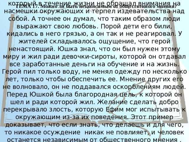 ТЕМА 17. Можно ли быть независимым от общественного мнения?   В рассказе А.П. Платонова «Юшка» представлен герой, который в течение жизни не обращал внимания на насмешки окружающих и терпел издевательства над собой. А точнее он думал, что таким образом люди выражают свою любовь. Порой дети его били, кидались в него грязью, а он так и не реагировал. У жителей складывалось ощущение, что герой ненастоящий. Юшка знал, что он был нужен этому миру и жил ради девочки-сироты, которой он отдавал все заработанные деньги на обучение и на жизнь. Герой пил только воду, не менял одежду по несколько лет, только чтобы обеспечить ее. Мнение других его не волновало, он не поддавался оскорблениям людей. Перед Юшкой была благородная цель, к которой он шел и ради которой жил. Желание сделать добро перекрывало злость, которую Ефим мог испытывать к окружающим из-за их поведения. Этот пример доказывает, что если знать, что делаешь и для чего, то никакое осуждение никак не повлияет, и человек останется независимым от общественного мнения . 