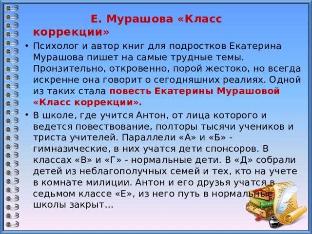  Е. Мурашова «Класс коррекции» Психолог и автор книг для подростков Екатерина Мурашова пишет на самые трудные темы. Пронзительно, откровенно, порой жестоко, но всегда искренне она говорит о сегодняшних реалиях. Одной из таких стала повесть  Екатерины Мурашовой «Класс коррекции». В школе, где учится Антон, от лица которого и ведется повествование, полторы тысячи учеников и триста учителей. Параллели «А» и «Б» - гимназические, в них учатся дети спонсоров. В классах «В» и «Г» - нормальные дети. В «Д» собрали детей из неблагополучных семей и тех, кто на учете в комнате милиции. Антон и его друзья учатся в седьмом классе «Е», из него путь в нормальные школы закрыт… 