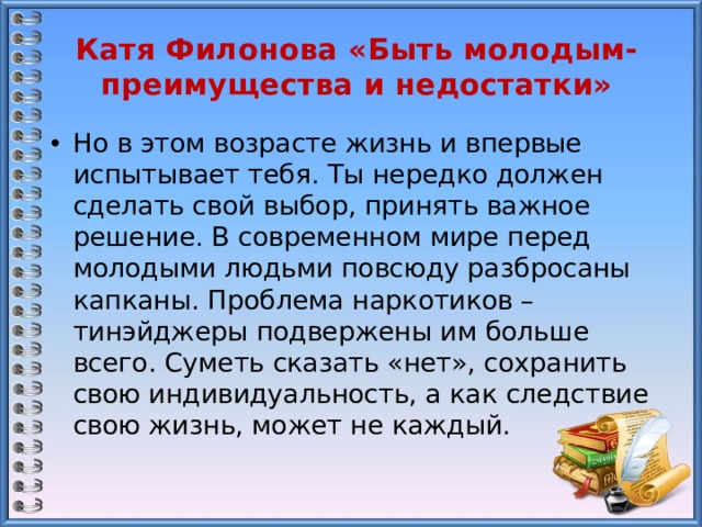 Катя Филонова «Быть молодым- преимущества и недостатки» Но в этом возрасте жизнь и впервые испытывает тебя. Ты нередко должен сделать свой выбор, принять важное решение. В современном мире перед молодыми людьми повсюду разбросаны капканы. Проблема наркотиков – тинэйджеры подвержены им больше всего. Суметь сказать «нет», сохранить свою индивидуальность, а как следствие свою жизнь, может не каждый. 