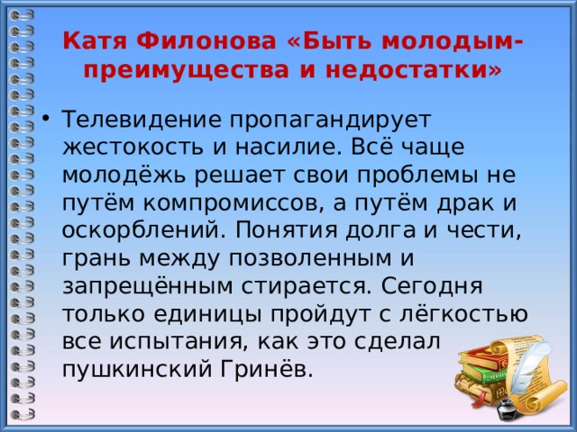 Катя Филонова «Быть молодым- преимущества и недостатки» Телевидение пропагандирует жестокость и насилие. Всё чаще молодёжь решает свои проблемы не путём компромиссов, а путём драк и оскорблений. Понятия долга и чести, грань между позволенным и запрещённым стирается. Сегодня только единицы пройдут с лёгкостью все испытания, как это сделал пушкинский Гринёв. 