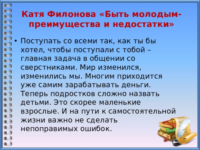 Катя Филонова «Быть молодым- преимущества и недостатки» Поступать со всеми так, как ты бы хотел, чтобы поступали с тобой – главная задача в общении со сверстниками. Мир изменился, изменились мы. Многим приходится уже самим зарабатывать деньги. Теперь подростков сложно назвать детьми. Это скорее маленькие взрослые. И на пути к самостоятельной жизни важно не сделать непоправимых ошибок. 