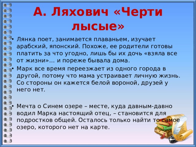 А. Ляхович «Черти лысые» Лянка поет, занимается плаваньем, изучает арабский, японский. Похоже, ее родители готовы платить за что угодно, лишь бы их дочь «взяла все от жизни»… и пореже бывала дома. Марк все время переезжает из одного города в другой, потому что мама устраивает личную жизнь. Со стороны он кажется белой вороной, друзей у него нет. Мечта о Синем озере – месте, куда давным-давно водил Марка настоящий отец, – становится для подростков общей. Осталось только найти то самое озеро, которого нет на карте. 