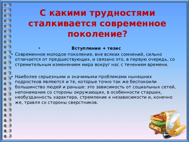 С какими трудностями сталкивается современное поколение? Вступление + тезис Современное молодое поколение, вне всяких сомнений, сильно отличается от предшествующих, и связано это, в первую очередь, со стремительным изменением мира вокруг нас с течением времени. Наиболее серьезными и значимыми проблемами нынешних подростков являются и те, которые точно так же беспокоили большинство людей и раньше: это зависимость от социальных сетей, непонимание со стороны окружающих, в особенности старших, необузданность характера, стремление к независимости и, конечно же, травля со стороны сверстников.      