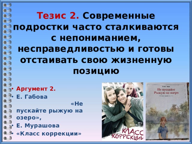 Тезис 2. Современные подростки часто сталкиваются с непониманием, несправедливостью и готовы отстаивать свою жизненную позицию Аргумент 2. Е. Габова «Не пускайте рыжую на озеро», Е. Мурашова «Класс коррекции» 