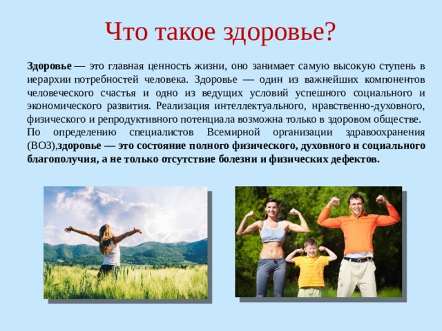 Что такое здоровье? Здоровье  — это главная ценность жизни, оно занимает самую высокую ступень в иерархии   потребностей человека. Здоровье — один из важнейших компонентов человеческого счастья и одно из ведущих условий успешного социального и экономического развития. Реализация интеллектуального, нравственно-духовного, физического и репродуктивного потенциала возможна только в здоровом обществе. По определению специалистов Всемирной организации здравоохранения (ВОЗ), здоровье — это состояние полного физического, духовного и социального благополучия, а не только отсутствие болезни и физических дефектов. 