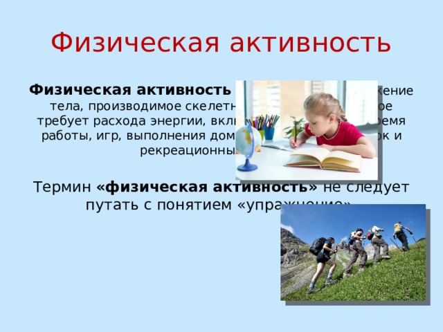 Физическая активность Физическая активность - это какое-либо движение тела, производимое скелетными мышцами, которое требует расхода энергии, включая активность во время работы, игр, выполнения домашней работы, поездок и рекреационных занятий. Термин «физическая активность» не следует путать с понятием «упражнение». 
