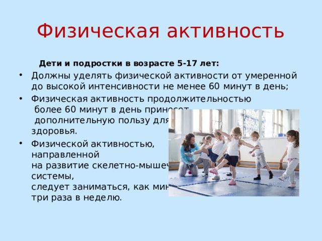 Физическая активность  Дети и подростки в возрасте 5-17 лет: Должны уделять физической активности от умеренной до высокой интенсивности не менее 60 минут в день; Физическая активность продолжительностью  более 60 минут в день принесет  дополнительную пользу для их  здоровья. Физической активностью,  направленной  на развитие скелетно-мышечной  системы,  следует заниматься, как минимум,  три раза в неделю. 