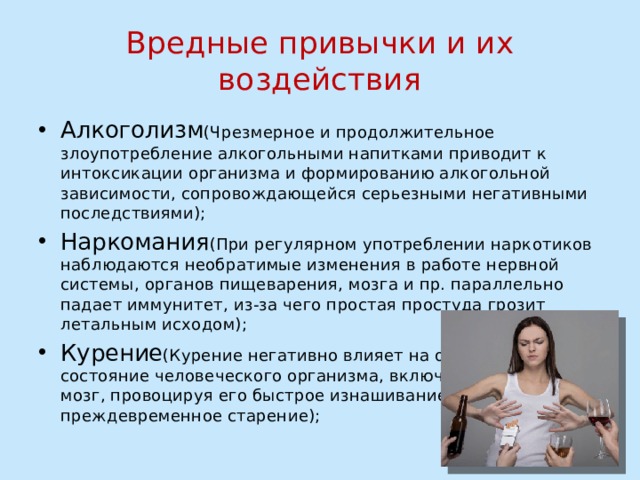 Вредные привычки и их воздействия Алкоголизм (Чрезмерное и продолжительное злоупотребление алкогольными напитками приводит к интоксикации организма и формированию алкогольной зависимости, сопровождающейся серьезными негативными последствиями); Наркомания (При регулярном употреблении наркотиков наблюдаются необратимые изменения в работе нервной системы, органов пищеварения, мозга и пр. параллельно падает иммунитет, из-за чего простая простуда грозит летальным исходом); Курение (Курение негативно влияет на общее  состояние человеческого организма, включая и  мозг, провоцируя его быстрое изнашивание и  преждевременное старение); 