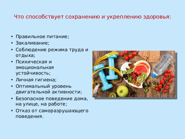  Что способствует сохранению и укреплению здоровья:   Правильное питание; Закаливание; Соблюдение режима труда и отдыха; Психическая и эмоциональная устойчивость; Личная гигиена; Оптимальный уровень двигательной активности; Безопасное поведение дома, на улице, на работе; Отказ от саморазрушающего поведения. 