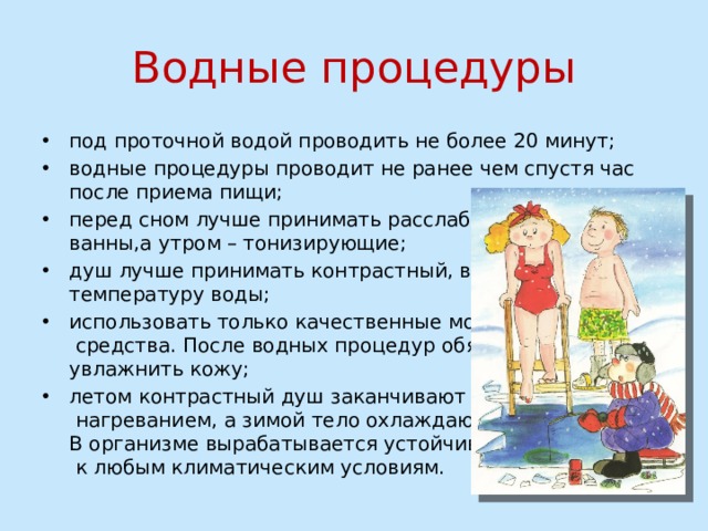 Водные процедуры под проточной водой проводить не более 20 минут; водные процедуры проводит не ранее чем спустя час после приема пищи; перед сном лучше принимать расслабляющие  ванны,а утром – тонизирующие; душ лучше принимать контрастный, варьируя  температуру воды; использовать только качественные моющие  средства. После водных процедур обязательно  увлажнить кожу; летом контрастный душ заканчивают  нагреванием, а зимой тело охлаждают.  В организме вырабатывается устойчивость  к любым климатическим условиям.   