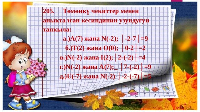 205. Төмөнкү чекиттер менен аныкталган кесиндинин узундугун тапкыла: а.)А(7) жана N(-2); │-2-7│=9 б.)T(2) жана О(0); │0-2│=2  в.)N(-2) жана I(2);│2-(-2)│=4   г.)N(-2) жана А(7);_ │7-(-2)│=9 д.)U(-7) жана N(-2) │-2-(-7)│=5 