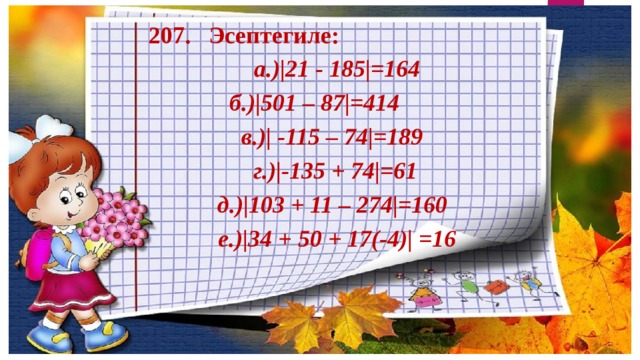 207. Эсептегиле: а.)|21 - 185|=164 б.)|501 – 87|=414   в.)| -115 – 74|=189  г.)|-135 + 74|=61  д.)|103 + 11 – 274|=160  е.)|34 + 50 + 17(-4)| =16 