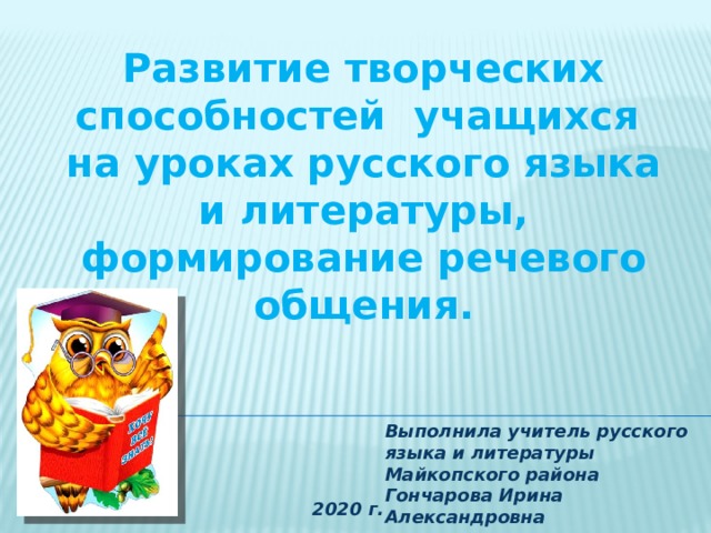 Развитие творческих способностей учащихся  на уроках русского языка и литературы, формирование речевого общения. Выполнила учитель русского языка и литературы Майкопского района Гончарова Ирина Александровна 2020 г. 