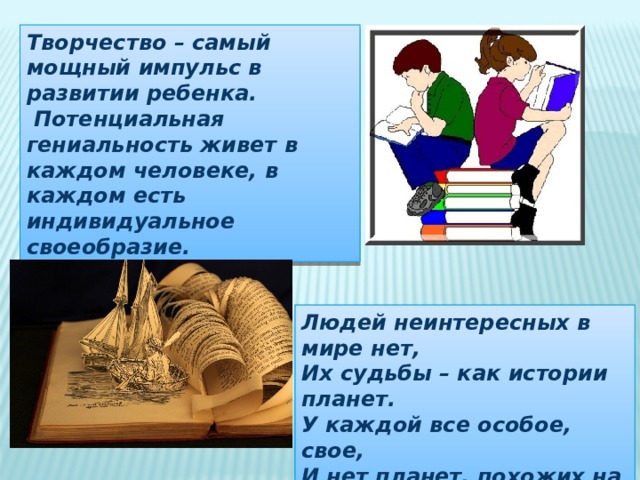 Творчество – самый мощный импульс в развитии ребенка.  Потенциальная гениальность живет в каждом человеке, в каждом есть индивидуальное своеобразие. Людей неинтересных в мире нет, Их судьбы – как истории планет. У каждой все особое, свое, И нет планет, похожих на нее. 