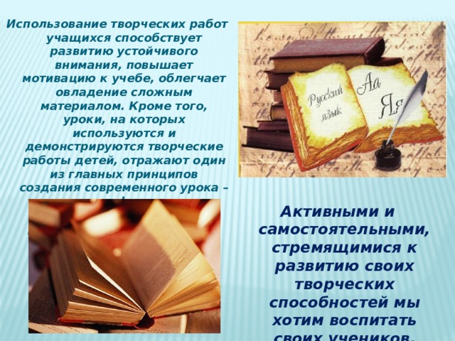 Использование творческих работ учащихся способствует развитию устойчивого внимания, повышает мотивацию к учебе, облегчает овладение сложным материалом. Кроме того, уроки, на которых используются и демонстрируются творческие работы детей, отражают один из главных принципов создания современного урока – принцип фасциации (привлекательности). В результате дети, которые на уроках обычно пассивны, активно высказывают свое мнение. Активными и самостоятельными, стремящимися к развитию своих творческих способностей мы хотим воспитать своих учеников. 