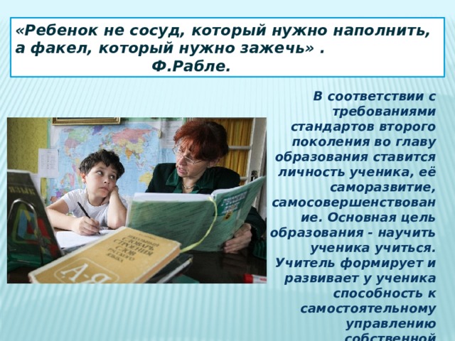 «Ребенок не сосуд, который нужно наполнить, а факел, который нужно зажечь» .        Ф.Рабле. В соответствии с требованиями  стандартов второго поколения во главу образования ставится личность ученика, её саморазвитие, самосовершенствование. Основная цель образования - научить ученика учиться. Учитель формирует и развивает у ученика способность к самостоятельному управлению собственной деятельностью, к управлению самим собой как её субъектом. 