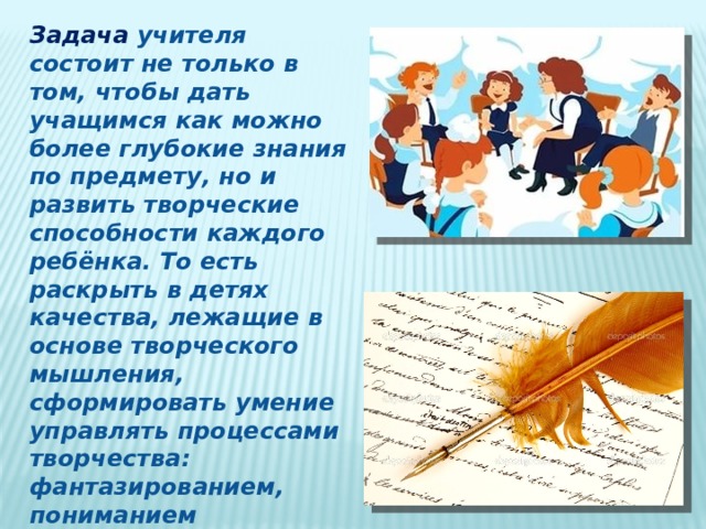 Задача учителя состоит не только в том, чтобы дать учащимся как можно более глубокие знания по предмету, но и развить творческие способности каждого ребёнка. То есть раскрыть в детях качества, лежащие в основе творческого мышления, сформировать умение управлять процессами творчества: фантазированием, пониманием закономерностей, решением сложных проблемных ситуаций. 