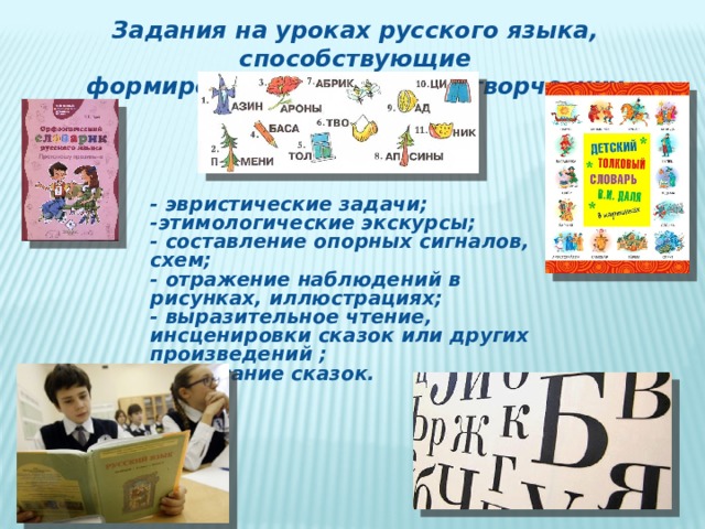 Задания на уроках русского языка, способствующие  формированию и развитию творческих способностей: - эвристические задачи; -этимологические экскурсы; - составление опорных сигналов, схем; - отражение наблюдений в рисунках, иллюстрациях; - выразительное чтение, инсценировки сказок или других произведений ; - написание сказок. 