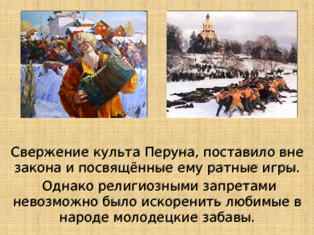 Свержение культа Перуна, поставило вне закона и посвящённые ему ратные игры.  Однако религиозными запретами невозможно было искоренить любимые в народе молодецкие забавы. 
