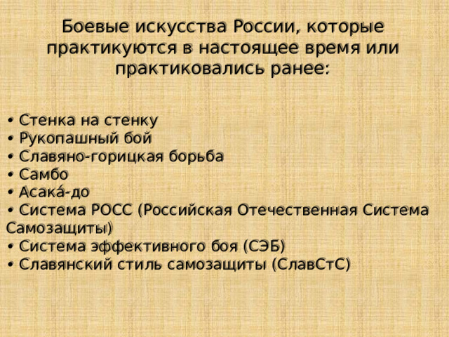 Боевые искусства России, которые практикуются в настоящее время или практиковались ранее: • Стенка на стенку • Рукопашный бой • Славяно-горицкая борьба • Самбо • Асака́-до • Система РОСС (Российская Отечественная Система Самозащиты) • Система эффективного боя (СЭБ) • Славянский стиль самозащиты (СлавСтС) 