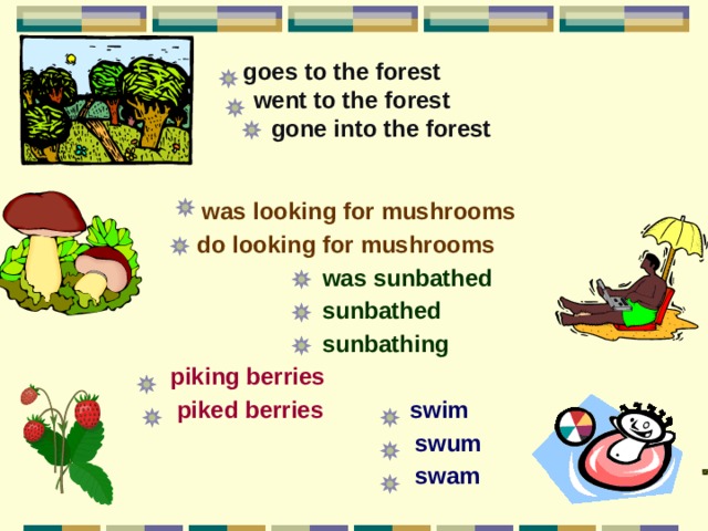     goes to the forest  went to the forest  gone into the forest      was looking for mushrooms  do looking for mushrooms   was sunbathed  sunbathed  sunbathing   piking berries  piked berries  swim  swum  swam 