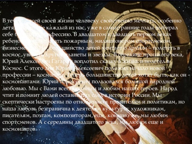 В течение всей своей жизни человеку свойственно мечтать, особенно детям. В детстве каждый из нас, уже в самые ранние годы выбирал себе будущую профессию. В двадцатом и двадцать первом веках ребенок мечтают стать пожарным, милиционером спортсменом, бизнесменом. Но, большинство детей мечтает о другом – полететь в космос, увидеть другие планеты и звезды. В середине прошлого века, Юрий Алексеевич Гагарин воплотил сказку в жизнь и полетел в Космос. С этого дня Юрий Алексеевич положил начало новой профессии – космонавт. Теперь большинство детей хотят быть, как он - космонавтами. Юрий Алексеевич пользовался большой народной любовью. Мы с Вами всегда помним и любим наших героев. Народ чтит и помнит людей оставивших след в истории России. Мы скептически настроены по отношению к правителям и политикам, но наша любовь безгранична к деятелям культуры: художникам, писателям, поэтам, композиторам, еще, конечно же, мы любим спортсменов. А с середины двадцатого века, мы любим еще и космонавтов. 