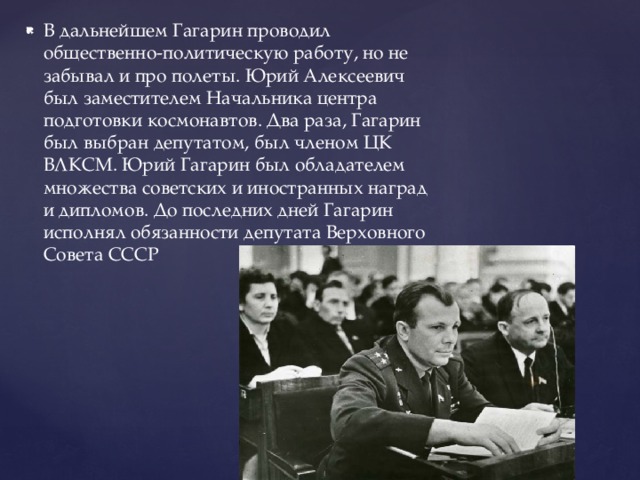 В дальнейшем Гагарин проводил общественно-политическую работу, но не забывал и про полеты. Юрий Алексеевич был заместителем Начальника центра подготовки космонавтов. Два раза, Гагарин был выбран депутатом, был членом ЦК ВЛКСМ. Юрий Гагарин был обладателем множества советских и иностранных наград и дипломов. До последних дней Гагарин исполнял обязанности депутата Верховного Совета СССР 