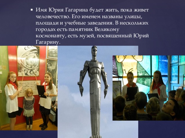 Имя Юрия Гагарина будет жить, пока живет человечество. Его именем названы улицы, площади и учебные заведения. В нескольких городах есть памятник Великому космонавту, есть музей, посвященный Юрий Гагарину. 
