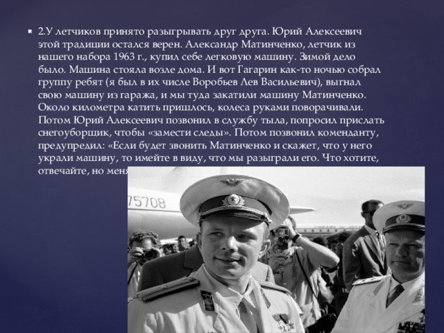 2.У летчиков принято разыгрывать друг друга. Юрий Алексеевич этой традиции остался верен. Александр Матинченко, летчик из нашего набора 1963 г., купил себе легковую машину. Зимой дело было. Машина стояла возле дома. И вот Гагарин как-то ночью собрал группу ребят (я был в их числе Воробьев Лев Васильевич), выгнал свою машину из гаража, и мы туда закатили машину Матинченко. Около километра катить пришлось, колеса руками поворачивали. Потом Юрий Алексеевич позвонил в службу тыла, попросил прислать снегоуборщик, чтобы «замести следы». Потом позвонил коменданту, предупредил: «Если будет звонить Матинченко и скажет, что у него украли машину, то имейте в виду, что мы разыграли его. Что хотите, отвечайте, но меня не выдавайте…». 