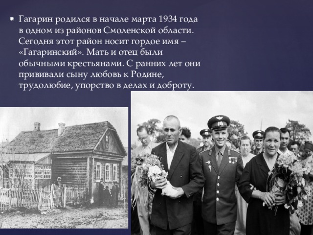 Гагарин родился в начале марта 1934 года в одном из районов Смоленской области. Сегодня этот район носит гордое имя – «Гагаринский». Мать и отец были обычными крестьянами. С ранних лет они прививали сыну любовь к Родине, трудолюбие, упорство в делах и доброту. 