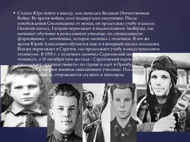 Стоило Юре пойти в школу, как началась Великая Отечественная Война. Во время войны, село подверглось оккупации. После освобождения Смоленщины от немца, он продолжил учебу в школе. Окончив школу, Гагарин переезжает в подмосковные Люберцы, где начинает обучение в ремесленном училище, по специальности формовщика – литейщика, которое окончил с отличием. В это же время Юрий Алексеевич обучается еще и в вечерней школе молодежи. Вскоре переезжает в Саратов, где продолжает учебу в индустриальном техникуме. В 1955 г. с отличием окончил Саратовский индустриальный техникум, а 10 октября того же года - Саратовский аэроклуб. Гагарин продолжает «путешествовать» по стране и едет в Оренбург, где поступает в местное военное авиационное училище. После окончания курса с отличием, отправляется служить в заполярье. 