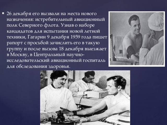 26 декабря его вызвали на места нового назначения: истребительный авиационный полк Северного флота. Узнав о наборе кандидатов для испытания новой летной техники, Гагарин 9 декабря 1959 года пишет рапорт с просьбой зачислить его в такую группу и после вызова 18 декабря выезжает в Москву, в Центральный научно- исследовательский авиационный госпиталь для обследования здоровья. 