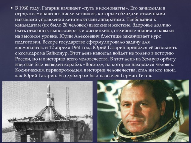 В 1960 году, Гагарин начинает «путь в космонавты». Его зачислили в отряд космонавтов в числе летчиков, которые обладали отличными навыками управления летательными аппаратами. Требования к кандидатам (их было 20 человек) высокие и жесткие. Здоровье должно быть отменное, выносливость и дисциплина, отличные знания и навыки на высоком уровне. Юрий Алексеевич блестяще заканчивает курс подготовки. Вскоре государство сформулировало задачу для космонавтов, и 12 апреля 1961 года Юрий Гагарин принялся её исполнять с космодрома Байконур. Этот день навсегда войдет не только в историю России, но и в историю всего человечества. В этот день на Земную орбиту впервые был выведен корабль «Восход», на котором находился человек. Космическим первопроходцем в истории человечества, стал ни кто иной, как Юрий Гагарин. Его дублером был назначен Герман Титов. 