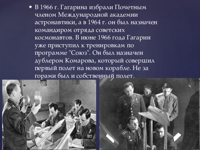 В 1966 г. Гагарина избрали Почетным членом Международной академии астронавтики, а в 1964 г. он был назначен командиром отряда советских космонавтов. В июне 1966 года Гагарин уже приступил к тренировкам по программе 