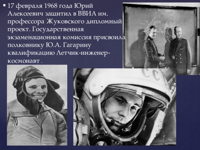 17 февраля 1968 года Юрий Алексеевич защитил в ВВИА им. профессора Жуковского дипломный проект. Государственная экзаменационная комиссия присвоила полковнику Ю.А. Гагарину квалификацию Летчик-инженер-космонавт . 