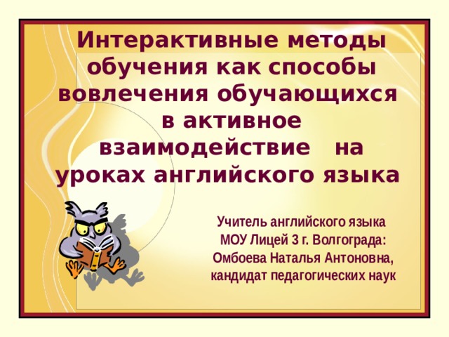  Интерактивные методы обучения как  способы вовлечения обучающихся в активное взаимодействие на уроках английского языка      Учитель английского языка МОУ Лицей 3 г. Волгограда: Омбоева Наталья Антоновна, кандидат педагогических наук   