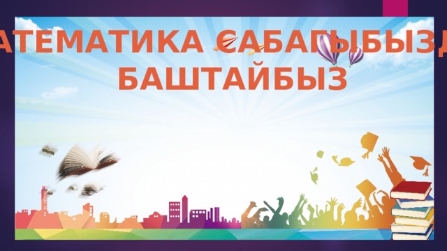 МАТЕМАТИКА САБАГЫБЫЗДЫ БАШТАЙБЫЗ 