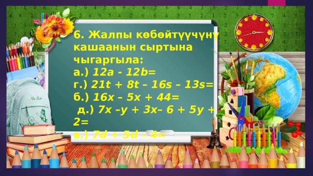 6. Жалпы көбөйтүүчүнү кашаанын сыртына чыгаргыла: а.) 12a - 12b=   г.) 21t + 8t – 16s – 13s=   б.) 16x – 5x + 44=   д.) 7x –y + 3x– 6 + 5y + 2=   в.) 7d + 5d – 4= 