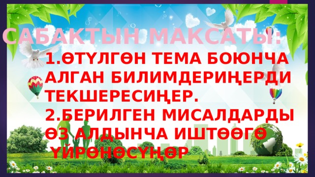 САБАКТЫН МАКСАТЫ:  1.ӨТҮЛГӨН ТЕМА БОЮНЧА  АЛГАН БИЛИМДЕРИҢЕРДИ  ТЕКШЕРЕСИҢЕР.  2.БЕРИЛГЕН МИСАЛДАРДЫ  ӨЗ АЛДЫНЧА ИШТӨӨГӨ  ҮЙРӨНӨСҮҢӨР 
