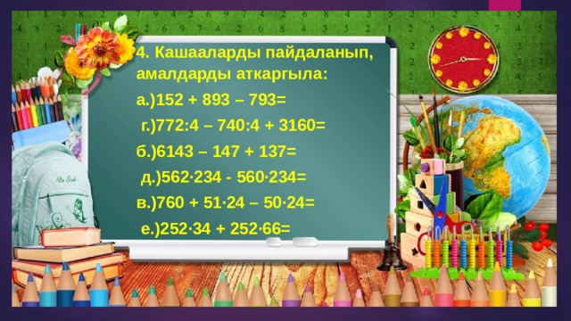 4. Кашааларды пайдаланып, амалдарды аткаргыла: а.)152 + 893 – 793=  г.)772:4 – 740:4 + 3160= б.)6143 – 147 + 137=  д.)562·234 - 560·234= в.)760 + 51·24 – 50·24=  е.)252·34 + 252·66= 