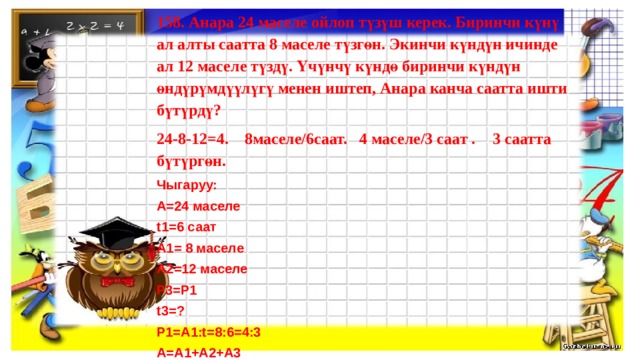 158. Анара 24 маселе ойлоп түзүш керек. Биринчи күнү ал алты саатта 8 маселе түзгөн. Экинчи күндүн ичинде ал 12 маселе түздү. Үчүнчү күндө биринчи күндүн өндүрүмдүүлүгү менен иштеп, Анара канча саатта ишти бүтүрдү? 24-8-12=4. 8маселе/6саат. 4 маселе/3 саат .  3 саатта бүтүргөн. Чыгаруу: А=24 маселе t1=6 саат А1= 8 маселе А2=12 маселе Р3=Р1 t3=? Р1=А1:t=8:6=4:3 А=А1+А2+А3 А3=А-(А1+А2)=24-(12+8)=24-20=4 А3=Р3*t3  t3=А3:Р3=4:4*3=1*3=3         Жообу: 3  саат  