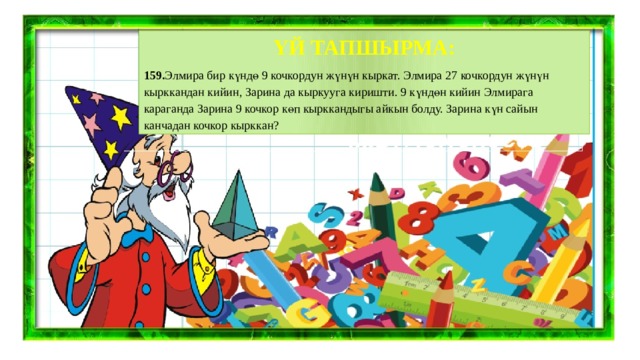 ҮЙ ТАПШЫРМА: 159. Элмира бир күндө 9 кочкордун жүнүн кыркат. Элмира 27 кочкордун жүнүн кырккандан кийин, Зарина да кыркууга киришти. 9 күндөн кийин Элмирага караганда Зарина 9 кочкор көп кырккандыгы айкын болду. Зарина күн сайын канчадан кочкор кырккан? 