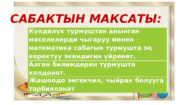 САБАКТЫН МАКСАТЫ:  Күндөлүк турмуштан алынган маселелерди чыгаруу менен математика сабагын турмушта эң керектүү экендигин үйрөнөт. Алган билимдерин турмушта колдонот. Жашоодо эмгекчил, чыйрак болууга тарбияланат Күндөлүк турмуштан алынган маселелерди чыгаруу менен математика сабагын турмушта эң керектүу экендигин үйрөнөт. Алган билимдерин турмушта колодонот. Жашоодо эмгекчил, чыйрак болууга тарбияланат 