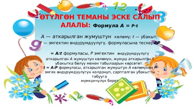 ӨТҮЛГӨН ТЕМАНЫ ЭСКЕ САЛЫП АЛАЛЫ: Формула А = Р·t  А — аткарылган жумуштун  көлөмү; t — убакыт; Р — эмгектин өндүрумдүүлүгү . формуласына тескери Р = А:t формуласы, Р эмгектин  өндүрүмдүүлүгү аткарылган А жумуштун көлөмүн, жумуш аткарылган t убакытка бөлүү менен табылаарын көрсөтөт. t = А:Р формуласы, аткарылган жумуштун А көлөмүнөн Р эмгек өндүрүмдүүлүгүн колдонуп, сарпталган убакытты табууга мүмкүнчүлүк берет  