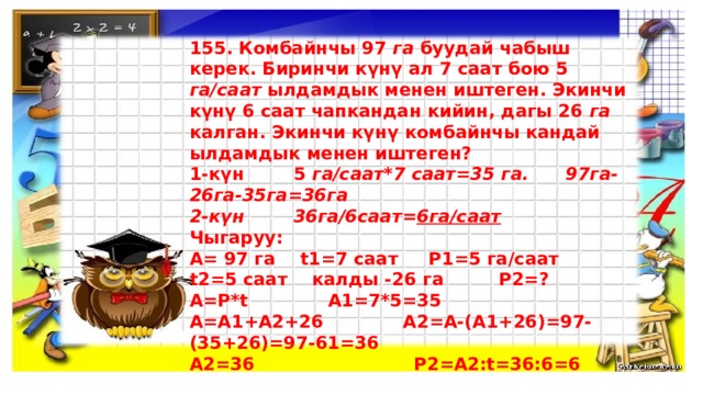 155. Комбайнчы 97 га буудай чабыш керек. Биринчи күнү ал 7 саат бою 5 га/саат ылдамдык менен иштеген. Экинчи күнү 6 саат чапкандан кийин, дагы 26 га калган. Экинчи күнү комбайнчы кандай ылдамдык менен иштеген? 1-күн 5 га/саат*7 саат=35 га. 97га-26га-35га=36га 2-күн 36га/6саат= 6га/саат Чыгаруу: А= 97 га t1=7 саат P1=5 га/саат t2=5 саат калды -26 га P2=? А=P*t А1=7*5=35 А=А1+А2+26 А2=А-(А1+26)=97-(35+26)=97-61=36 А2=36 Р2=А2:t=36:6=6     Жообу  : 6 га/саат  