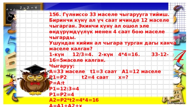 156. Гүлниссо 33 маселе чыгарууга тийиш. Биринчи күнү ал үч саат ичинде 12 маселе чыгарган. Экинчи күнү ал ошол эле өндүрүмдүүлүк менен 4 саат бою маселе чыгарды. Ушундан кийин ал чыгара турган дагы канча маселе калган? 1-күн 12/3=4. 2-күн 4*4=16. 33-12-16=5маселе калган. Чыгаруу: А=33 маселе t1=3 саат А1=12 маселе Р1=Р2 t2=4 саат х=? Р=А:t Р1=12:3=4 Р1=Р2=4 А2=Р2*t2=4*4=16 А=А1+А2+х х=А-(А1+А2)=33-(12+16)=33-28=5   Жообу: 5 маселе калды.  