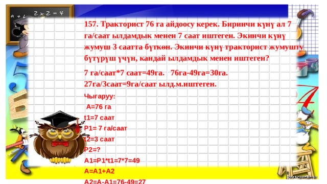 157. Тракторист 76 га айдоосу керек. Биринчи күнү ал 7 га/саат ылдамдык менен 7 саат иштеген. Экинчи күнү жумуш 3 саатта бүткөн. Экинчи күнү тракторист жумушту бүтүрүш үчүн, кандай ылдамдык менен иштеген? 7 га/саат*7 саат=49га. 76га-49га=30га. 27га/3саат=9га/саат ылд.м.иштеген. Чыгаруу:   А=76 га t1=7 саат Р1= 7 га/саат t2=3 саат Р2=? А1=Р1*t1=7*7=49 А=А1+А2 А2=А-А1=76-49=27 Р2=А2:t2=27:3=9   Жообу: 9 га/саат 
